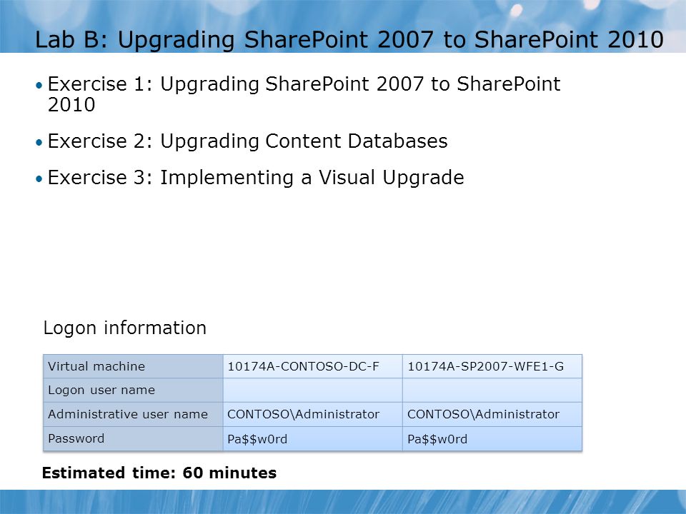 Lab B: Upgrading SharePoint 2007 to SharePoint 2010 Exercise 1: Upgrading SharePoint 2007 to SharePoint 2010 Exercise 2: Upgrading Content Databases Exercise 3: Implementing a Visual Upgrade Logon information Estimated time: 60 minutes
