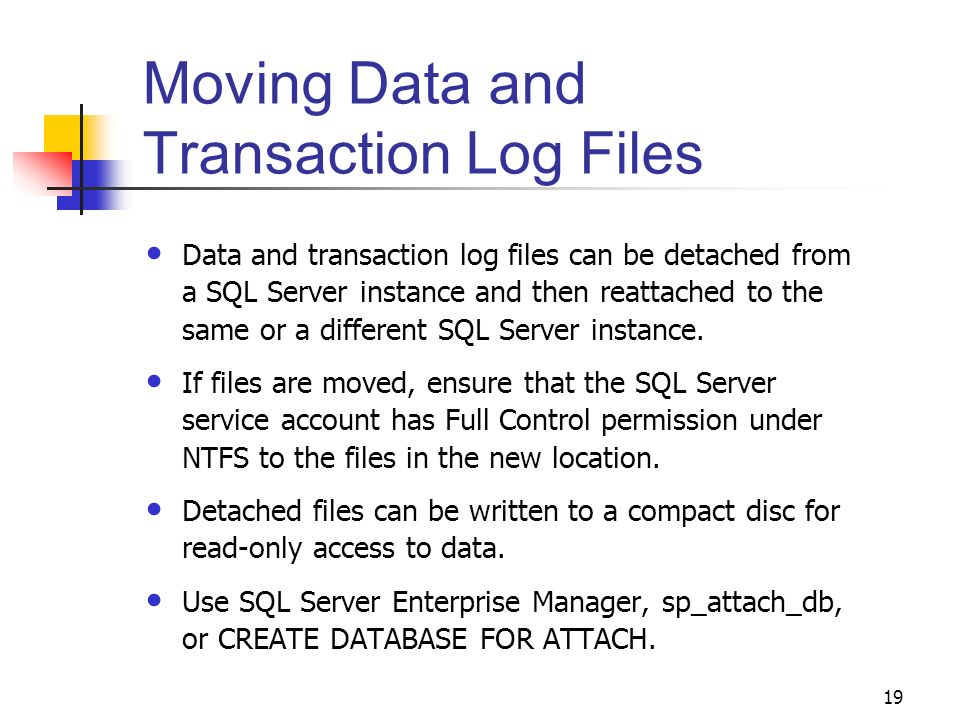19 Moving Data and Transaction Log Files Data and transaction log files can be detached from a SQL Server instance and then reattached to the same or a different SQL Server instance.