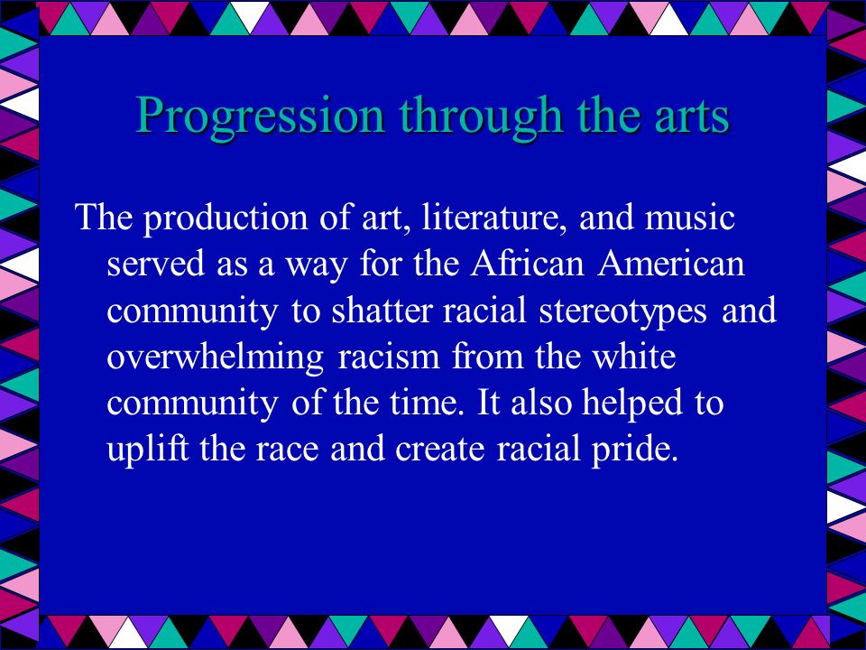 Progression through the arts The production of art, literature, and music served as a way for the African American community to shatter racial stereotypes and overwhelming racism from the white community of the time.