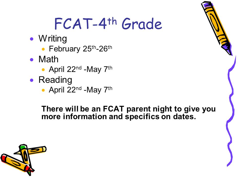 FCAT-4 th Grade  Writing  February 25 th -26 th  Math  April 22 nd -May 7 th  Reading  April 22 nd -May 7 th There will be an FCAT parent night to give you more information and specifics on dates.