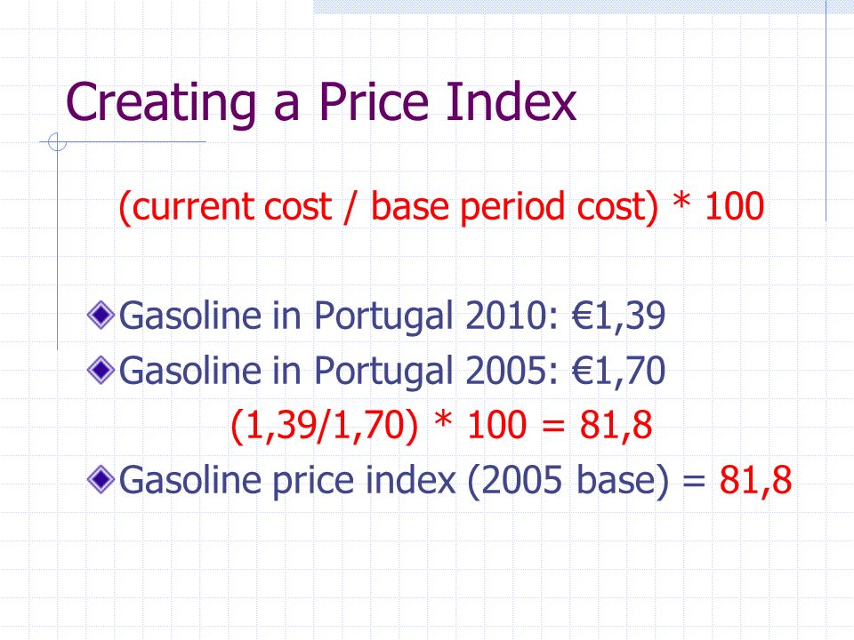 Creating a Price Index (current cost / base period cost) * 100 Gasoline in Portugal 2010: €1,39 Gasoline in Portugal 2005: €1,70 (1,39/1,70) * 100 = 81,8 Gasoline price index (2005 base) = 81,8