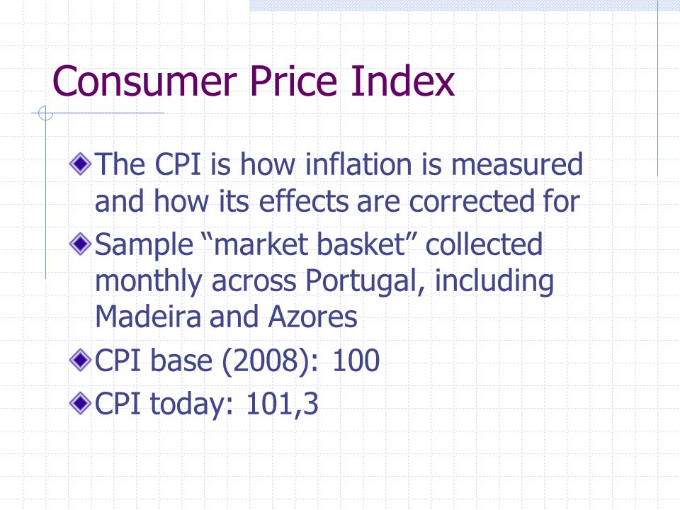 Consumer Price Index The CPI is how inflation is measured and how its effects are corrected for Sample market basket collected monthly across Portugal, including Madeira and Azores CPI base (2008): 100 CPI today: 101,3
