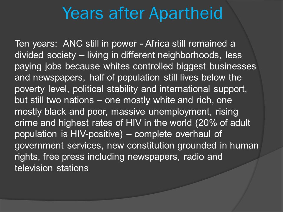 Ten years: ANC still in power - Africa still remained a divided society – living in different neighborhoods, less paying jobs because whites controlled biggest businesses and newspapers, half of population still lives below the poverty level, political stability and international support, but still two nations – one mostly white and rich, one mostly black and poor, massive unemployment, rising crime and highest rates of HIV in the world (20% of adult population is HIV-positive) – complete overhaul of government services, new constitution grounded in human rights, free press including newspapers, radio and television stations Years after Apartheid