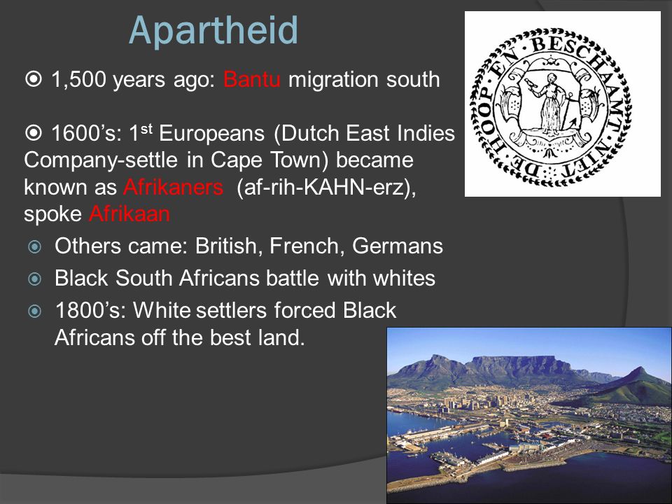 Apartheid  1,500 years ago: Bantu migration south  1600’s: 1 st Europeans (Dutch East Indies Company-settle in Cape Town) became known as Afrikaners (af-rih-KAHN-erz), spoke Afrikaan  Others came: British, French, Germans  Black South Africans battle with whites  1800’s: White settlers forced Black Africans off the best land.