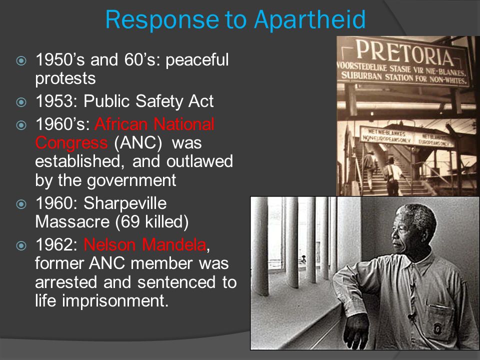 Response to Apartheid  1950’s and 60’s: peaceful protests  1953: Public Safety Act  1960’s: African National Congress (ANC) was established, and outlawed by the government  1960: Sharpeville Massacre (69 killed)  1962: Nelson Mandela, former ANC member was arrested and sentenced to life imprisonment.