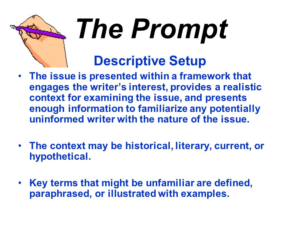 The Prompt Descriptive Setup The issue is presented within a framework that engages the writer’s interest, provides a realistic context for examining the issue, and presents enough information to familiarize any potentially uninformed writer with the nature of the issue.