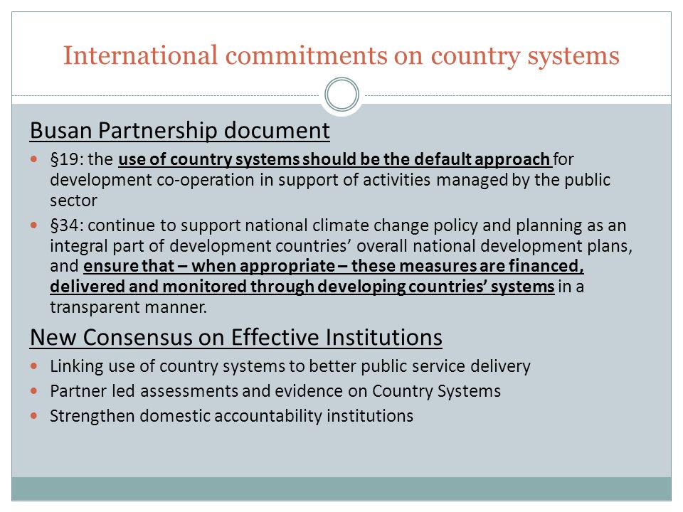 International commitments on country systems Busan Partnership document §19: the use of country systems should be the default approach for development co-operation in support of activities managed by the public sector §34: continue to support national climate change policy and planning as an integral part of development countries’ overall national development plans, and ensure that – when appropriate – these measures are financed, delivered and monitored through developing countries’ systems in a transparent manner.
