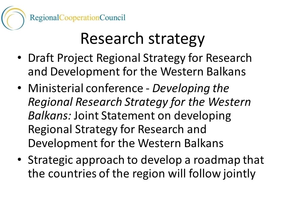 Research strategy Draft Project Regional Strategy for Research and Development for the Western Balkans Ministerial conference - Developing the Regional Research Strategy for the Western Balkans: Joint Statement on developing Regional Strategy for Research and Development for the Western Balkans Strategic approach to develop a roadmap that the countries of the region will follow jointly