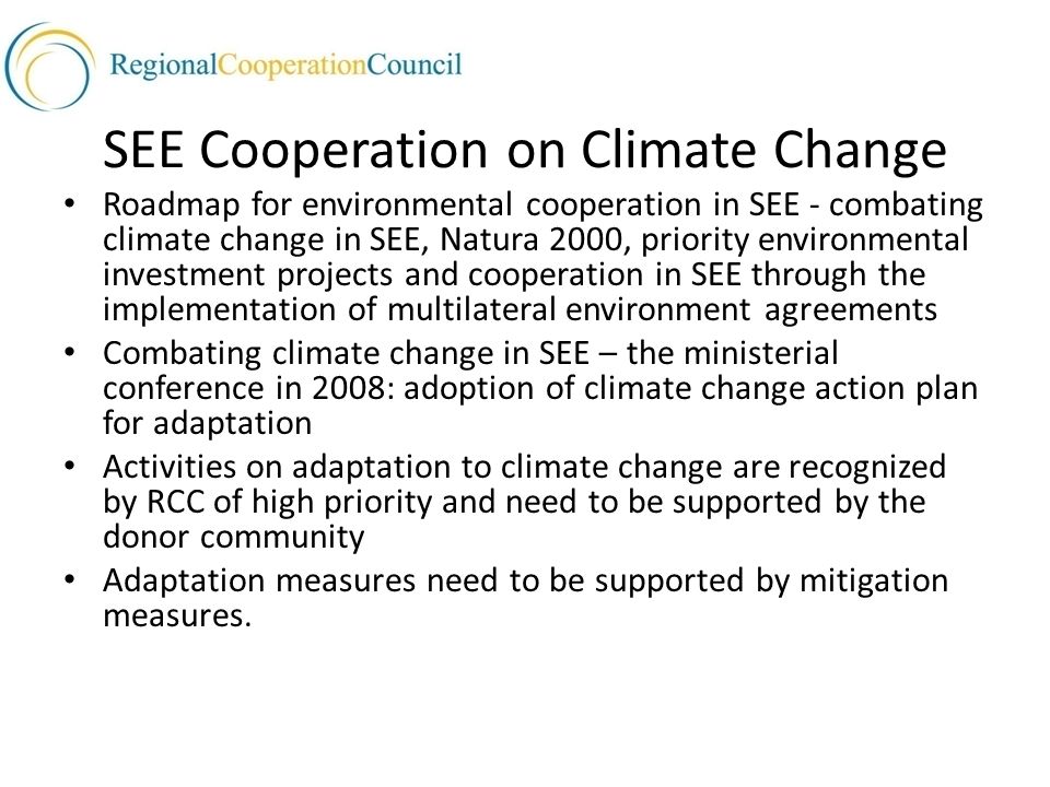 SEE Cooperation on Climate Change Roadmap for environmental cooperation in SEE - combating climate change in SEE, Natura 2000, priority environmental investment projects and cooperation in SEE through the implementation of multilateral environment agreements Combating climate change in SEE – the ministerial conference in 2008: adoption of climate change action plan for adaptation Activities on adaptation to climate change are recognized by RCC of high priority and need to be supported by the donor community Adaptation measures need to be supported by mitigation measures.