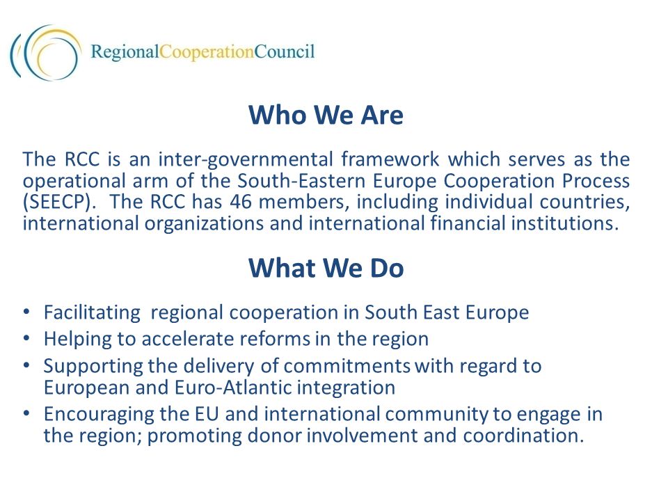 Who We Are The RCC is an inter-governmental framework which serves as the operational arm of the South-Eastern Europe Cooperation Process (SEECP).