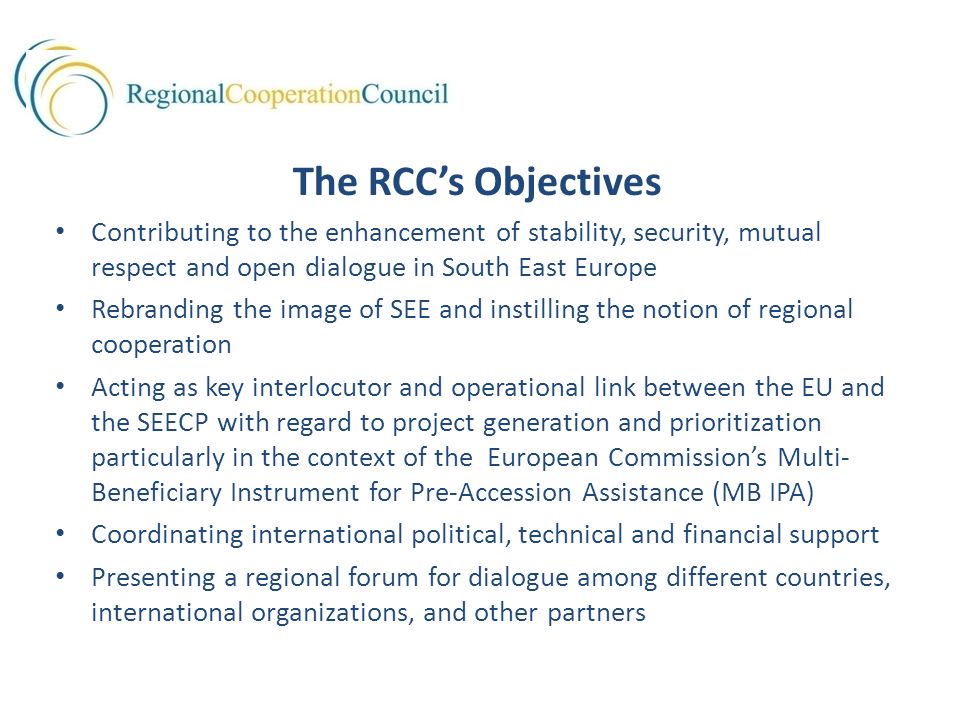 The RCC’s Objectives Contributing to the enhancement of stability, security, mutual respect and open dialogue in South East Europe Rebranding the image of SEE and instilling the notion of regional cooperation Acting as key interlocutor and operational link between the EU and the SEECP with regard to project generation and prioritization particularly in the context of the European Commission’s Multi- Beneficiary Instrument for Pre-Accession Assistance (MB IPA) Coordinating international political, technical and financial support Presenting a regional forum for dialogue among different countries, international organizations, and other partners