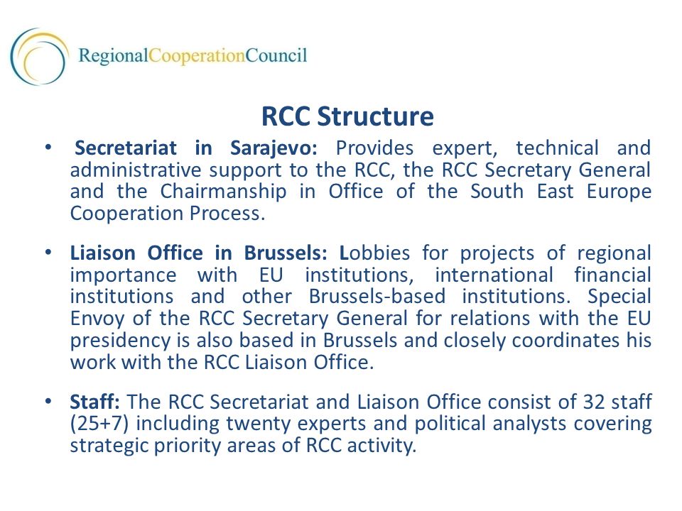 RCC Structure Secretariat in Sarajevo: Provides expert, technical and administrative support to the RCC, the RCC Secretary General and the Chairmanship in Office of the South East Europe Cooperation Process.