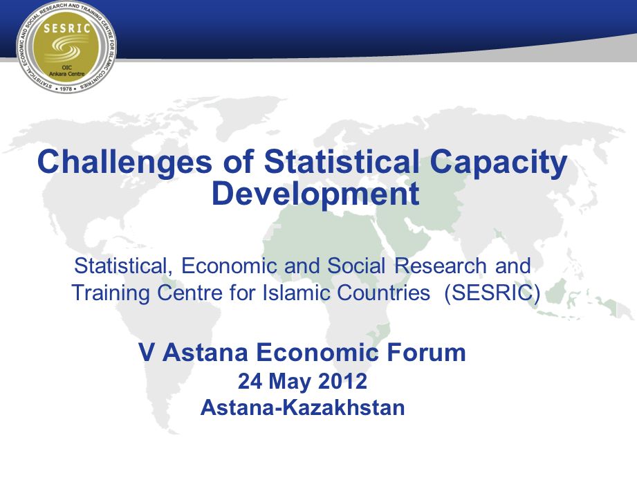 Challenges of Statistical Capacity Development Statistical, Economic and Social Research and Training Centre for Islamic Countries (SESRIC) V Astana Economic Forum 24 May 2012 Astana-Kazakhstan