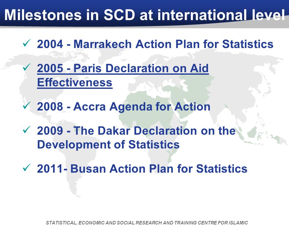 Milestones in SCD at international level Marrakech Action Plan for Statistics Paris Declaration on Aid Effectiveness Accra Agenda for Action The Dakar Declaration on the Development of Statistics Busan Action Plan for Statistics STATISTICAL, ECONOMIC AND SOCIAL RESEARCH AND TRAINING CENTRE FOR ISLAMIC COUNTRIES