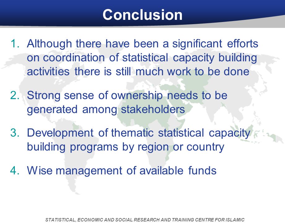 Conclusion 1.Although there have been a significant efforts on coordination of statistical capacity building activities there is still much work to be done 2.Strong sense of ownership needs to be generated among stakeholders 3.Development of thematic statistical capacity building programs by region or country 4.Wise management of available funds 5.