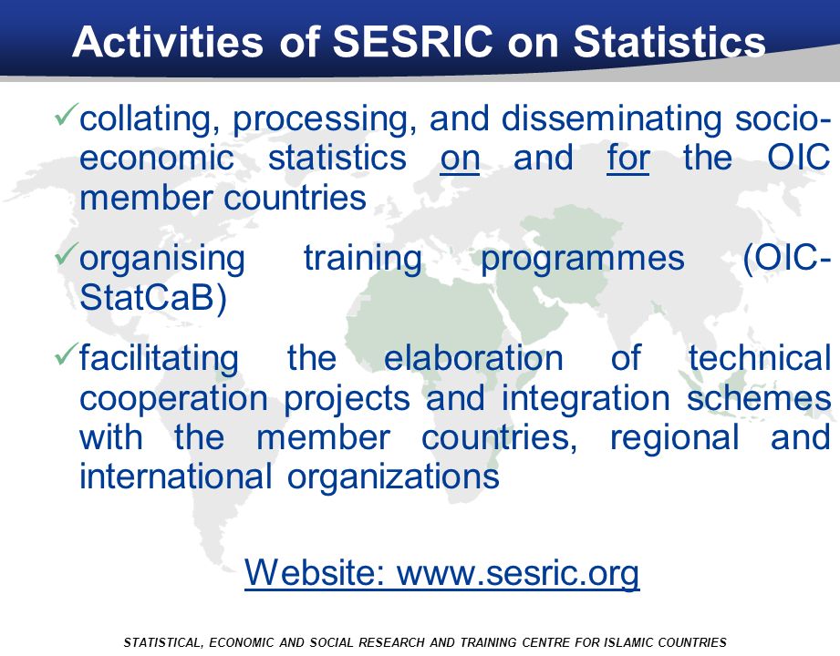Activities of SESRIC on Statistics collating, processing, and disseminating socio- economic statistics on and for the OIC member countries organising training programmes (OIC- StatCaB) facilitating the elaboration of technical cooperation projects and integration schemes with the member countries, regional and international organizations Website:   STATISTICAL, ECONOMIC AND SOCIAL RESEARCH AND TRAINING CENTRE FOR ISLAMIC COUNTRIES