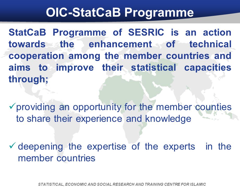 OIC-StatCaB Programme StatCaB Programme of SESRIC is an action towards the enhancement of technical cooperation among the member countries and aims to improve their statistical capacities through; providing an opportunity for the member counties to share their experience and knowledge deepening the expertise of the experts in the member countries STATISTICAL, ECONOMIC AND SOCIAL RESEARCH AND TRAINING CENTRE FOR ISLAMIC COUNTRIES