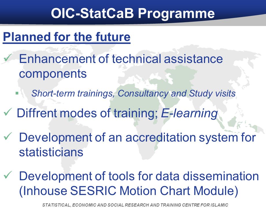 OIC-StatCaB Programme Planned for the future Enhancement of technical assistance components  Short-term trainings, Consultancy and Study visits Diffrent modes of training; E-learning Development of an accreditation system for statisticians Development of tools for data dissemination (Inhouse SESRIC Motion Chart Module) STATISTICAL, ECONOMIC AND SOCIAL RESEARCH AND TRAINING CENTRE FOR ISLAMIC COUNTRIES