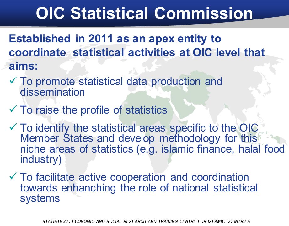 OIC Statistical Commission Established in 2011 as an apex entity to coordinate statistical activities at OIC level that aims: To promote statistical data production and dissemination To raise the profile of statistics To identify the statistical areas specific to the OIC Member States and develop methodology for this niche areas of statistics (e.g.