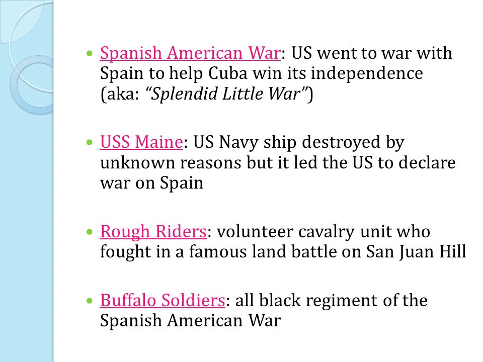 Spanish American War: US went to war with Spain to help Cuba win its independence (aka: Splendid Little War ) USS Maine: US Navy ship destroyed by unknown reasons but it led the US to declare war on Spain Rough Riders: volunteer cavalry unit who fought in a famous land battle on San Juan Hill Buffalo Soldiers: all black regiment of the Spanish American War