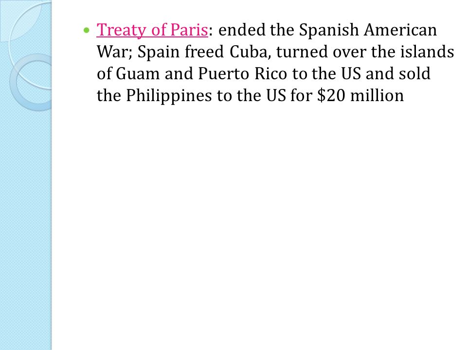 Treaty of Paris: ended the Spanish American War; Spain freed Cuba, turned over the islands of Guam and Puerto Rico to the US and sold the Philippines to the US for $20 million
