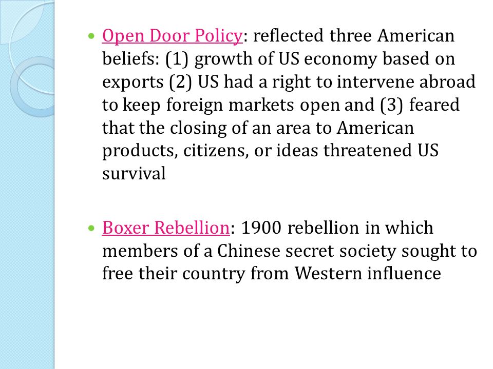 Open Door Policy: reflected three American beliefs: (1) growth of US economy based on exports (2) US had a right to intervene abroad to keep foreign markets open and (3) feared that the closing of an area to American products, citizens, or ideas threatened US survival Boxer Rebellion: 1900 rebellion in which members of a Chinese secret society sought to free their country from Western influence