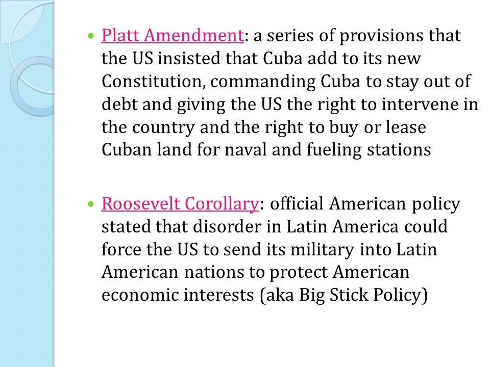 Platt Amendment: a series of provisions that the US insisted that Cuba add to its new Constitution, commanding Cuba to stay out of debt and giving the US the right to intervene in the country and the right to buy or lease Cuban land for naval and fueling stations Roosevelt Corollary: official American policy stated that disorder in Latin America could force the US to send its military into Latin American nations to protect American economic interests (aka Big Stick Policy)