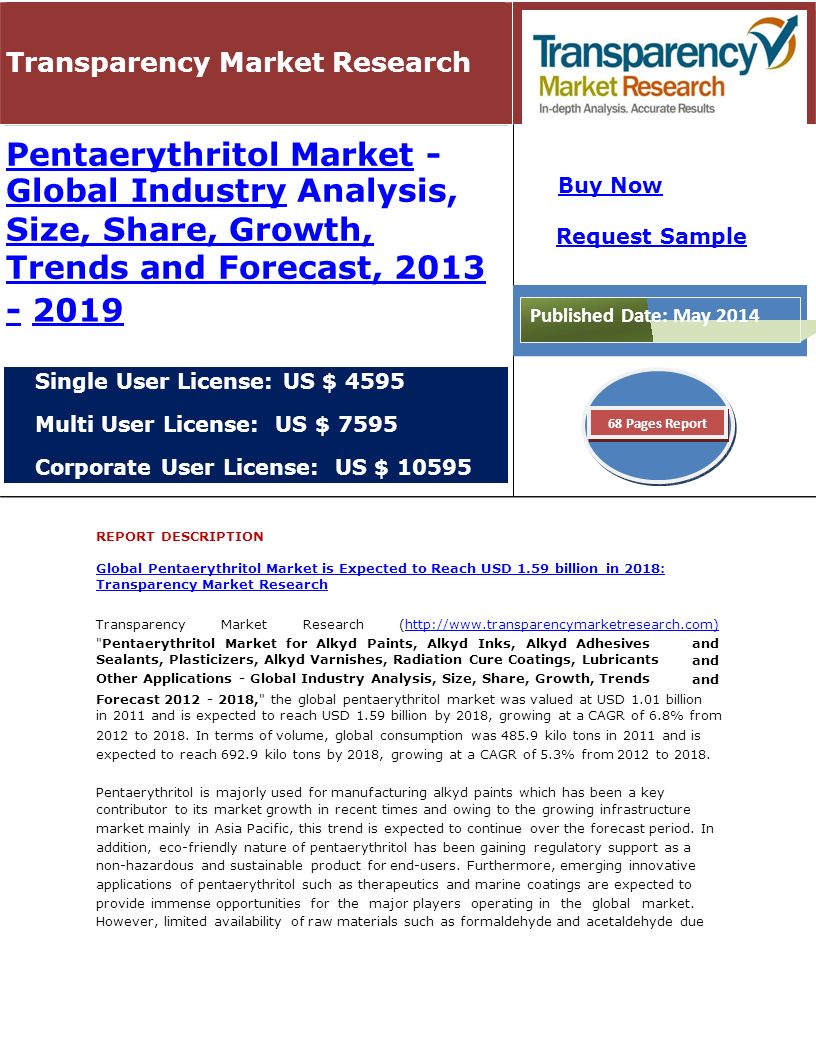 Transparency Market Research Pentaerythritol MarketPentaerythritol Market - Global IndustryGlobal Industry Analysis, Size, Share, Growth, Trends and Forecast, 2013 Size, Share, Growth, Trends and Forecast, Single User License: US $ 4595 Multi User License: US $ 7595 Corporate User License: US $ REPORT DESCRIPTION Global Pentaerythritol Market is Expected to Reach USD 1.59 billion in 2018: Transparency Market Research TransparencyMarketResearch(  Pentaerythritol Market for Alkyd Paints, Alkyd Inks, Alkyd Adhesives Sealants, Plasticizers, Alkyd Varnishes, Radiation Cure Coatings, Lubricants Other Applications - Global Industry Analysis, Size, Share, Growth, Trends and Forecast , the global pentaerythritol market was valued at USD 1.01 billion in 2011 and is expected to reach USD 1.59 billion by 2018, growing at a CAGR of 6.8% from 2012 to 2018.