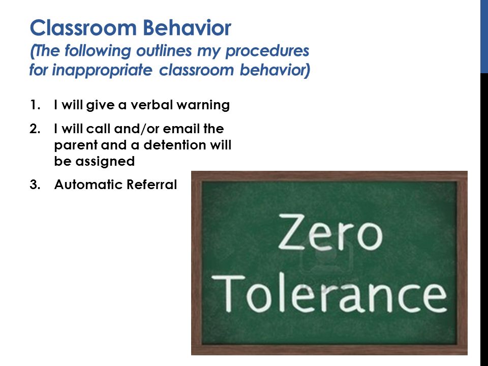 Classroom Behavior (The following outlines my procedures for inappropriate classroom behavior) 1.I will give a verbal warning 2.I will call and/or  the parent and a detention will be assigned 3.Automatic Referral
