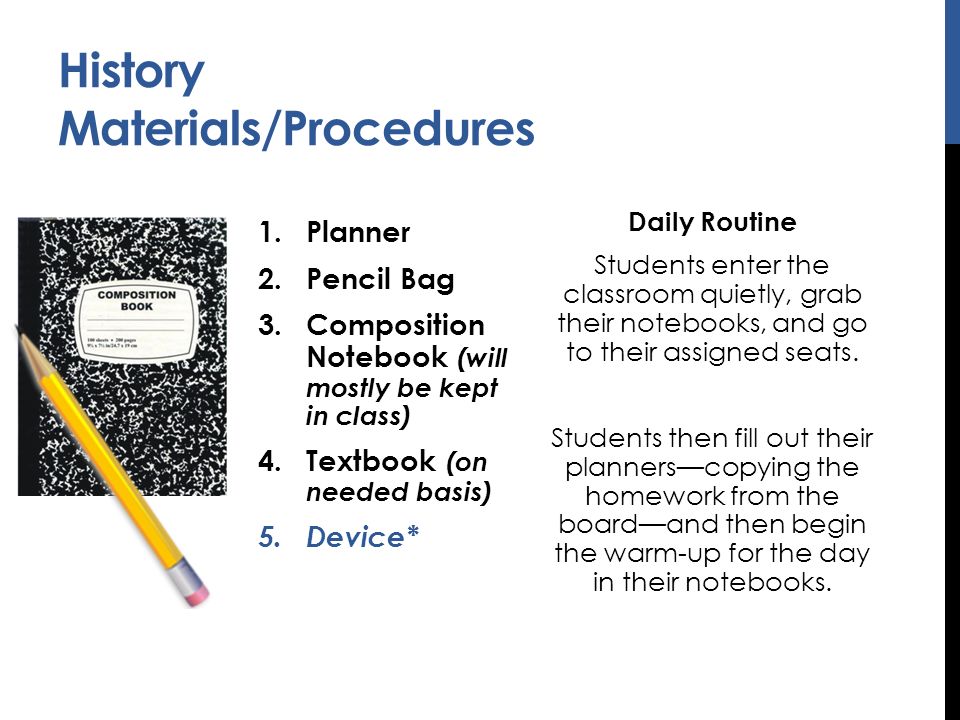 History Materials/Procedures 1.Planner 2.Pencil Bag 3.Composition Notebook (will mostly be kept in class) 4.Textbook (on needed basis) 5.Device* Daily Routine Students enter the classroom quietly, grab their notebooks, and go to their assigned seats.