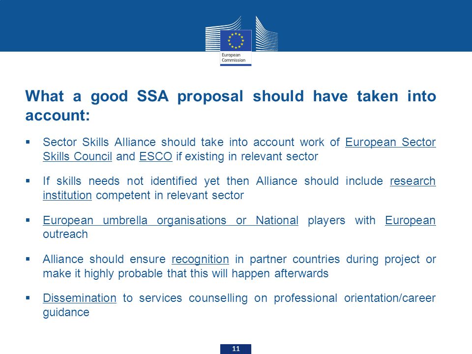 What a good SSA proposal should have taken into account:  Sector Skills Alliance should take into account work of European Sector Skills Council and ESCO if existing in relevant sector  If skills needs not identified yet then Alliance should include research institution competent in relevant sector  European umbrella organisations or National players with European outreach  Alliance should ensure recognition in partner countries during project or make it highly probable that this will happen afterwards  Dissemination to services counselling on professional orientation/career guidance 11