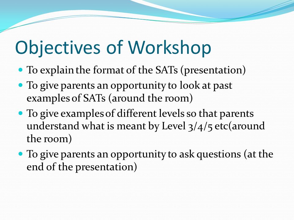 Objectives of Workshop To explain the format of the SATs (presentation) To give parents an opportunity to look at past examples of SATs (around the room) To give examples of different levels so that parents understand what is meant by Level 3/4/5 etc(around the room) To give parents an opportunity to ask questions (at the end of the presentation)