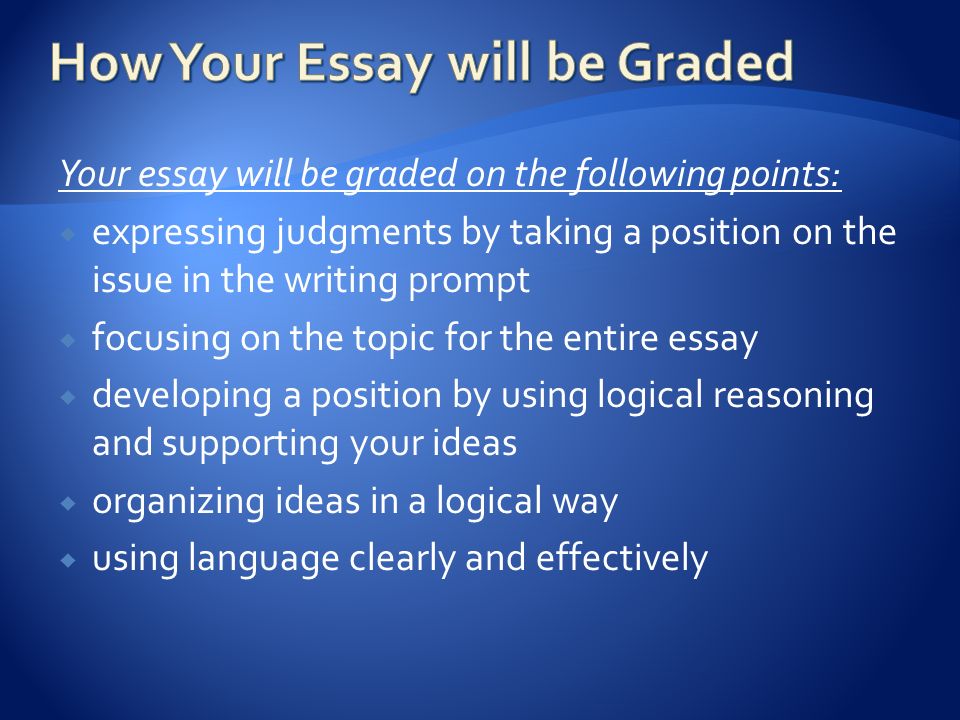 Your essay will be graded on the following points:  expressing judgments by taking a position on the issue in the writing prompt  focusing on the topic for the entire essay  developing a position by using logical reasoning and supporting your ideas  organizing ideas in a logical way  using language clearly and effectively