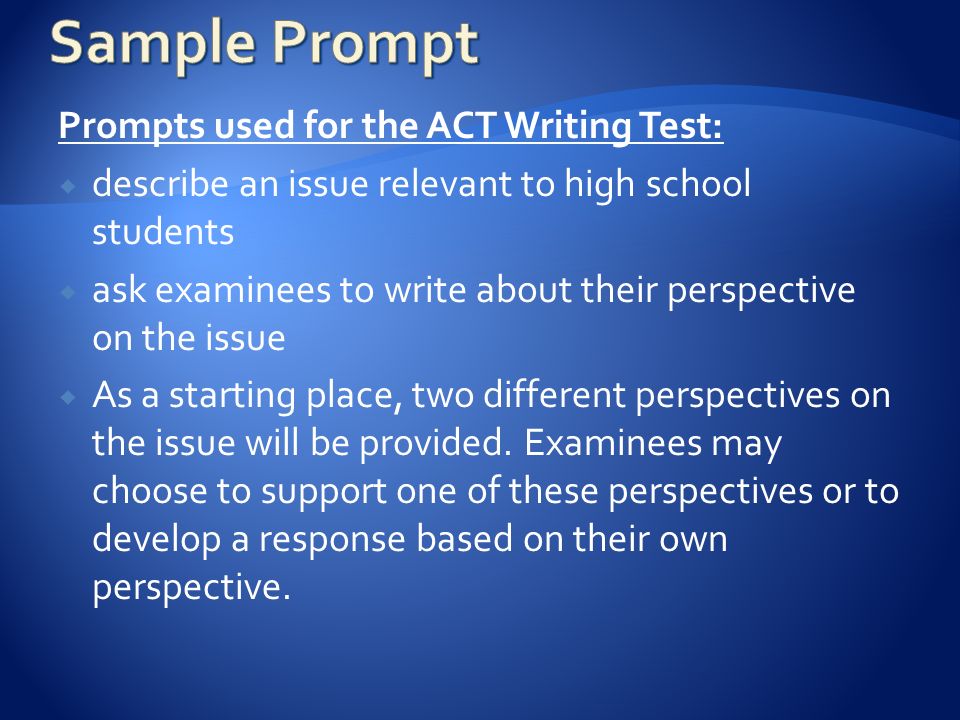Prompts used for the ACT Writing Test:  describe an issue relevant to high school students  ask examinees to write about their perspective on the issue  As a starting place, two different perspectives on the issue will be provided.