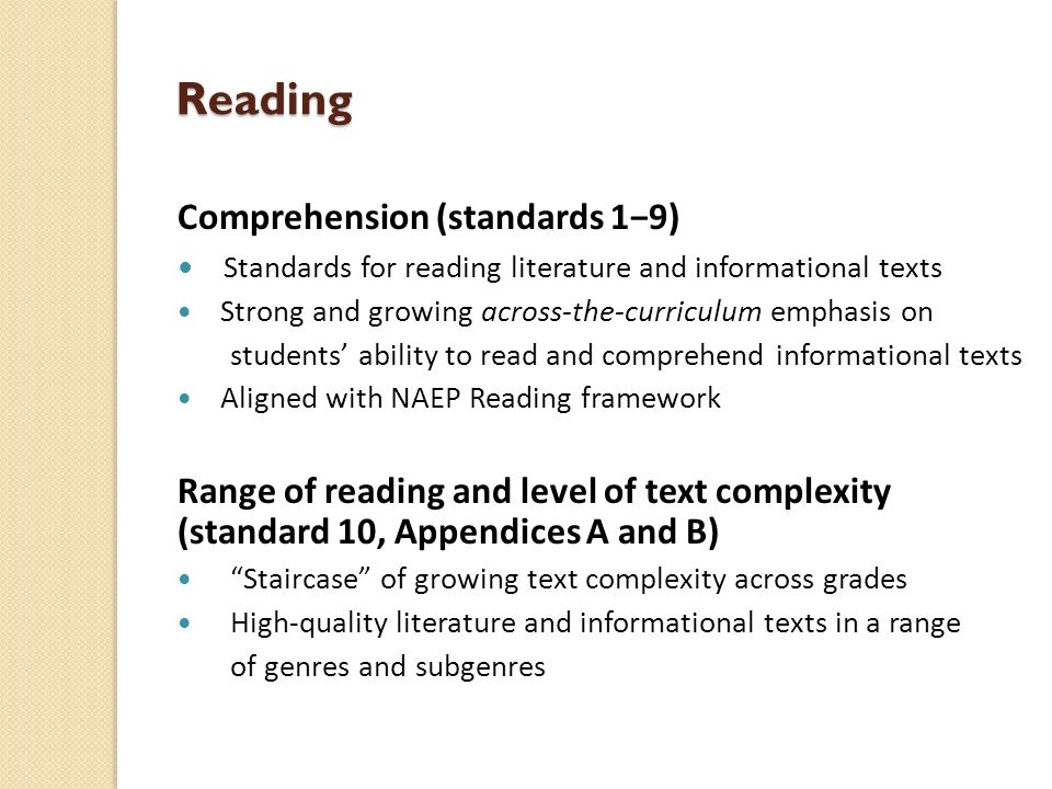 Reading Comprehension (standards 1−9) Standards for reading literature and informational texts Strong and growing across-the-curriculum emphasis on students’ ability to read and comprehend informational texts Aligned with NAEP Reading framework Range of reading and level of text complexity (standard 10, Appendices A and B) Staircase of growing text complexity across grades High-quality literature and informational texts in a range of genres and subgenres