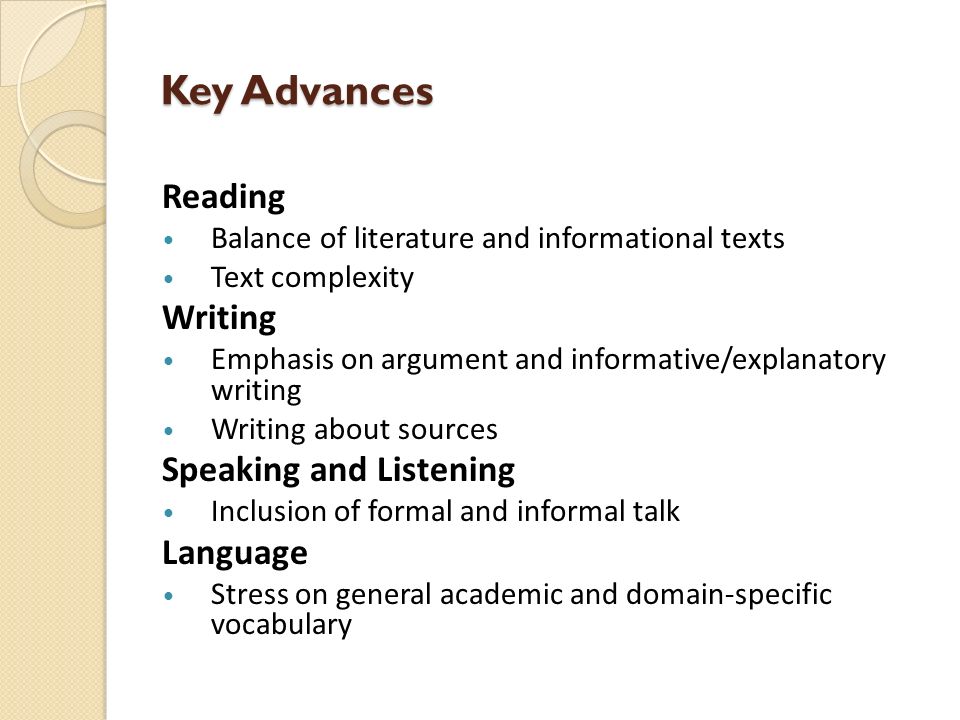 Key Advances Reading Balance of literature and informational texts Text complexity Writing Emphasis on argument and informative/explanatory writing Writing about sources Speaking and Listening Inclusion of formal and informal talk Language Stress on general academic and domain-specific vocabulary