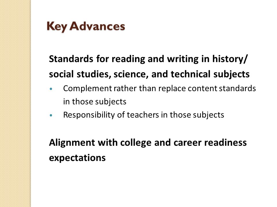 Key Advances Standards for reading and writing in history/ social studies, science, and technical subjects Complement rather than replace content standards in those subjects Responsibility of teachers in those subjects Alignment with college and career readiness expectations
