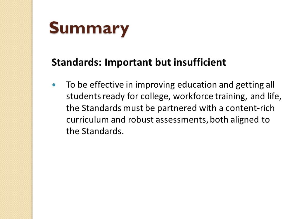 Summary Standards: Important but insufficient To be effective in improving education and getting all students ready for college, workforce training, and life, the Standards must be partnered with a content-rich curriculum and robust assessments, both aligned to the Standards.