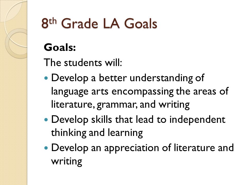 8 th Grade LA Goals Goals: The students will: Develop a better understanding of language arts encompassing the areas of literature, grammar, and writing Develop skills that lead to independent thinking and learning Develop an appreciation of literature and writing
