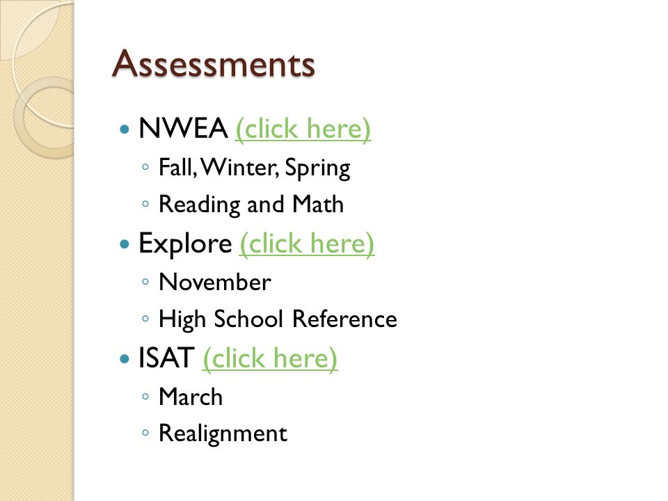 Assessments NWEA (click here)(click here) ◦ Fall, Winter, Spring ◦ Reading and Math Explore (click here)(click here) ◦ November ◦ High School Reference ISAT (click here)(click here) ◦ March ◦ Realignment