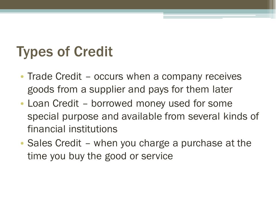 Types of Credit Trade Credit – occurs when a company receives goods from a supplier and pays for them later Loan Credit – borrowed money used for some special purpose and available from several kinds of financial institutions Sales Credit – when you charge a purchase at the time you buy the good or service