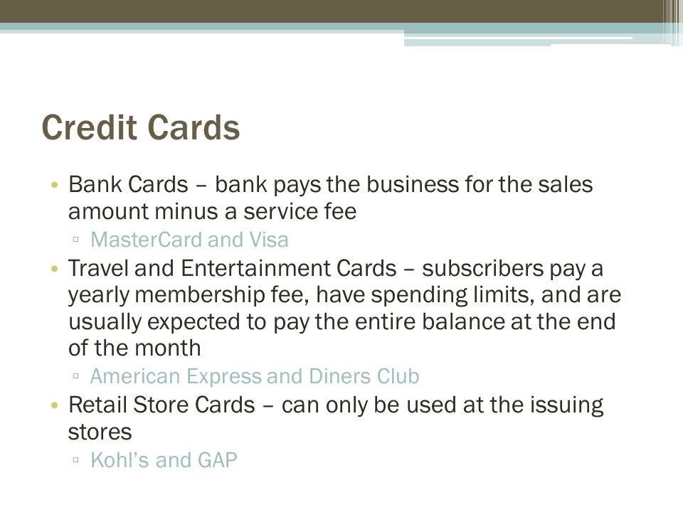 Credit Cards Bank Cards – bank pays the business for the sales amount minus a service fee ▫ MasterCard and Visa Travel and Entertainment Cards – subscribers pay a yearly membership fee, have spending limits, and are usually expected to pay the entire balance at the end of the month ▫ American Express and Diners Club Retail Store Cards – can only be used at the issuing stores ▫ Kohl’s and GAP