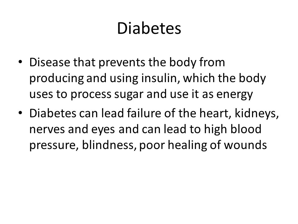Diabetes Disease that prevents the body from producing and using insulin, which the body uses to process sugar and use it as energy Diabetes can lead failure of the heart, kidneys, nerves and eyes and can lead to high blood pressure, blindness, poor healing of wounds