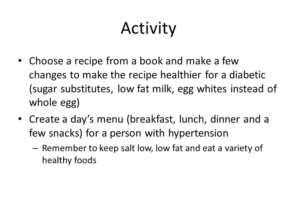 Activity Choose a recipe from a book and make a few changes to make the recipe healthier for a diabetic (sugar substitutes, low fat milk, egg whites instead of whole egg) Create a day’s menu (breakfast, lunch, dinner and a few snacks) for a person with hypertension – Remember to keep salt low, low fat and eat a variety of healthy foods