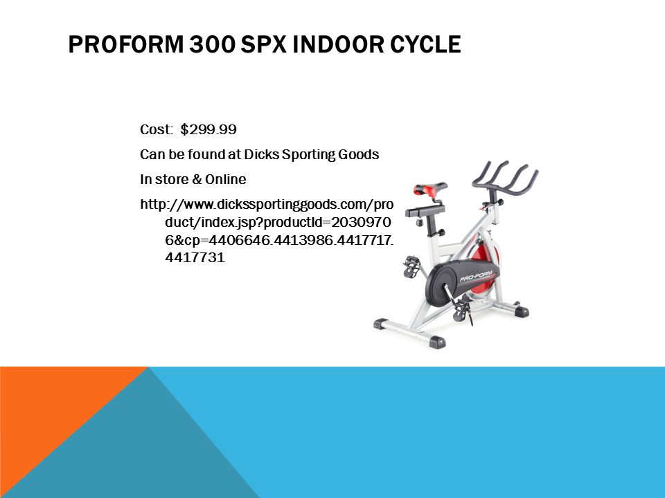 PROFORM 300 SPX INDOOR CYCLE Cost: $ Can be found at Dicks Sporting Goods In store & Online   duct/index.jsp productId= &cp=