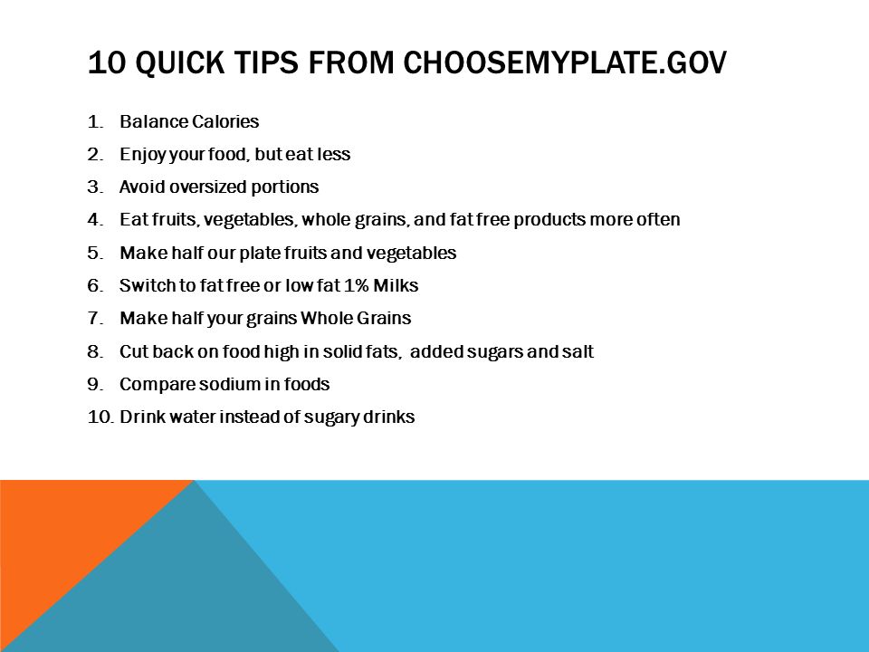 10 QUICK TIPS FROM CHOOSEMYPLATE.GOV 1.Balance Calories 2.Enjoy your food, but eat less 3.Avoid oversized portions 4.Eat fruits, vegetables, whole grains, and fat free products more often 5.Make half our plate fruits and vegetables 6.Switch to fat free or low fat 1% Milks 7.Make half your grains Whole Grains 8.Cut back on food high in solid fats, added sugars and salt 9.Compare sodium in foods 10.Drink water instead of sugary drinks