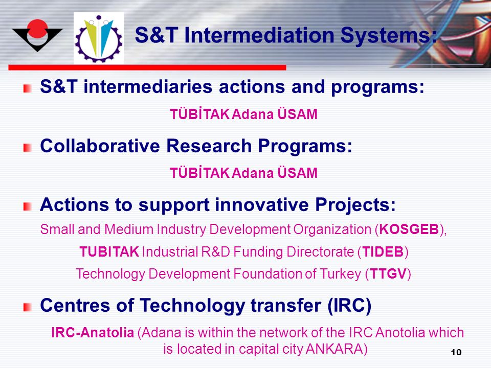 10 S&T intermediaries actions and programs: TÜBİTAK Adana ÜSAM Collaborative Research Programs: TÜBİTAK Adana ÜSAM Actions to support innovative Projects: Small and Medium Industry Development Organization (KOSGEB), TUBITAK Industrial R&D Funding Directorate (TIDEB) Technology Development Foundation of Turkey (TTGV) Centres of Technology transfer (IRC) IRC-Anatolia (Adana is within the network of the IRC Anotolia which is located in capital city ANKARA) S&T Intermediation Systems: