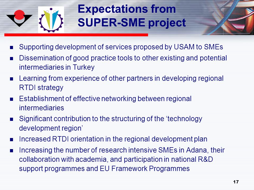 17 Expectations from SUPER-SME project Supporting development of services proposed by USAM to SMEs Dissemination of good practice tools to other existing and potential intermediaries in Turkey Learning from experience of other partners in developing regional RTDI strategy Establishment of effective networking between regional intermediaries Significant contribution to the structuring of the ‘technology development region’ Increased RTDI orientation in the regional development plan Increasing the number of research intensive SMEs in Adana, their collaboration with academia, and participation in national R&D support programmes and EU Framework Programmes