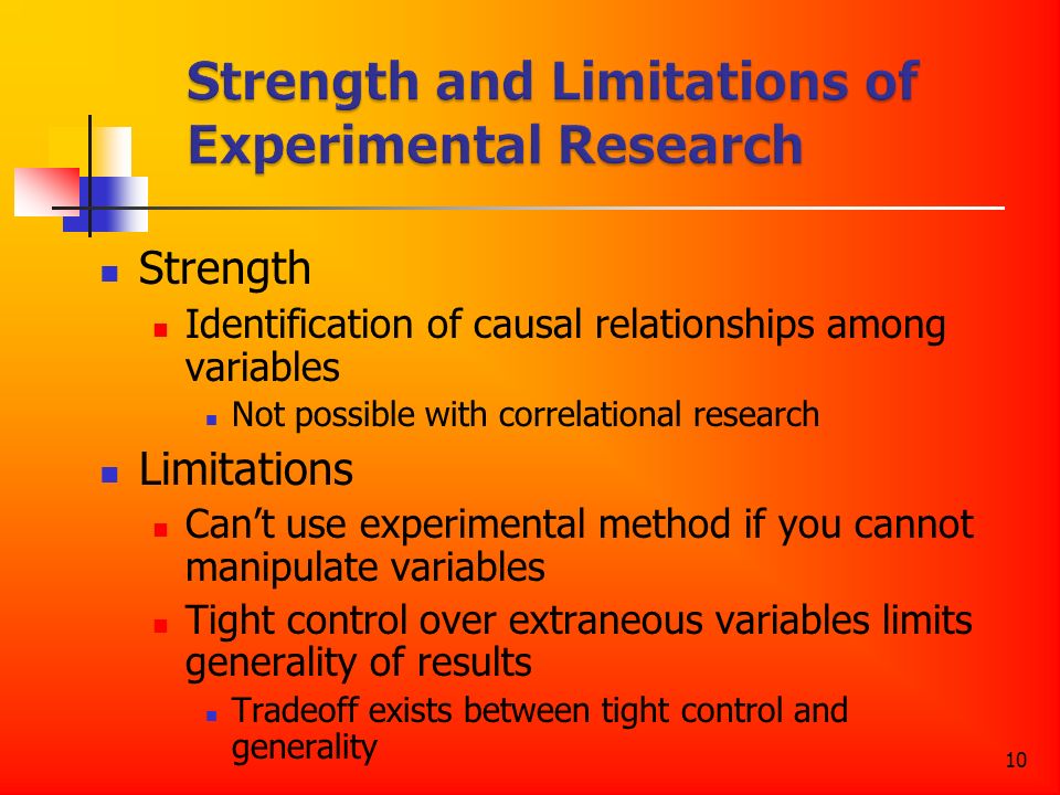10 Strength Identification of causal relationships among variables Not possible with correlational research Limitations Can’t use experimental method if you cannot manipulate variables Tight control over extraneous variables limits generality of results Tradeoff exists between tight control and generality