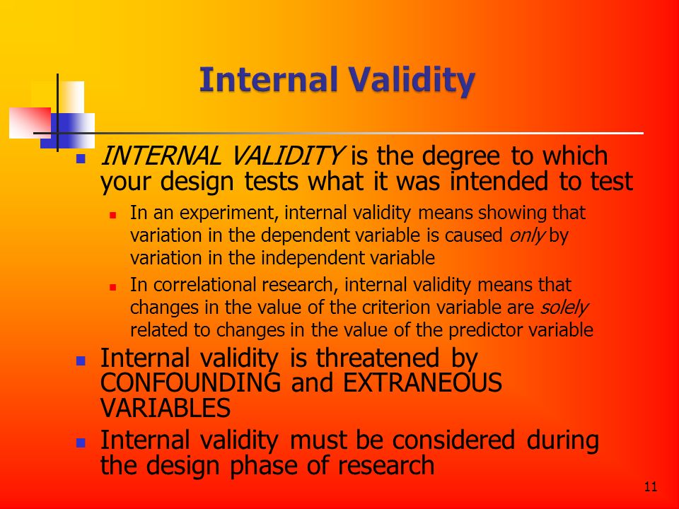 11 INTERNAL VALIDITY is the degree to which your design tests what it was intended to test In an experiment, internal validity means showing that variation in the dependent variable is caused only by variation in the independent variable In correlational research, internal validity means that changes in the value of the criterion variable are solely related to changes in the value of the predictor variable Internal validity is threatened by CONFOUNDING and EXTRANEOUS VARIABLES Internal validity must be considered during the design phase of research